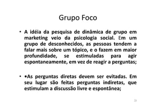 Grupo Foco
• A idéia da pesquisa de dinâmica de grupo em
marketing veio da psicologia social. Em um
grupo de desconhecidos, as pessoas tendem a
falar mais sobre um tópico, e o fazem em maior
profundidade, se estimuladas para agir
espontaneamente, em vez de reagir a perguntas;
• •As perguntas diretas devem ser evitadas. Em
seu lugar são feitas perguntas indiretas, que
estimulam a discussão livre e espontânea;
74

 