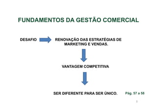 FUNDAMENTOS DA GESTÃO COMERCIAL
DESAFIO

RENOVAÇÃO DAS ESTRATÉGIAS DE
MARKETING E VENDAS.

VANTAGEM COMPETITIVA

SER DIFERENTE PARA SER ÚNICO.

Pág. 57 a 58
8

 