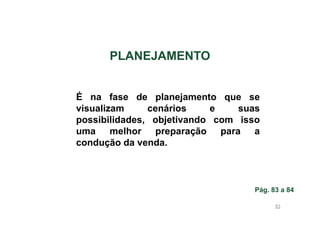 PLANEJAMENTO

É na fase de planejamento que se
visualizam
cenários
e
suas
possibilidades, objetivando com isso
uma melhor preparação para a
condução da venda.

Pág. 83 a 84
83

 