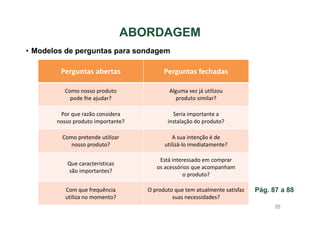 ABORDAGEM
• Modelos de perguntas para sondagem

Perguntas abertas

Perguntas fechadas

Como nosso produto
pode lhe ajudar?

Alguma vez já utilizou
produto similar?

Por que razão considera
nosso produto importante?

Seria importante a
instalação do produto?

Como pretende utilizar
nosso produto?

A sua intenção é de
utilizá-lo imediatamente?

Que características
são importantes?

Está interessado em comprar
os acessórios que acompanham
o produto?

Com que frequência
utiliza no momento?

O produto que tem atualmente satisfaz
suas necessidades?

Pág. 87 a 88
88

 