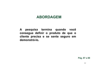 ABORDAGEM

A pesquisa termina quando você
consegue definir o produto de que o
cliente precisa e se sente seguro em
demonstrá-lo.

Pág. 87 a 88
89

 