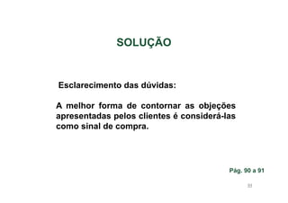 SOLUÇÃO

Esclarecimento das dúvidas:
A melhor forma de contornar as objeções
apresentadas pelos clientes é considerá-las
como sinal de compra.

Pág. 90 a 91
94

 