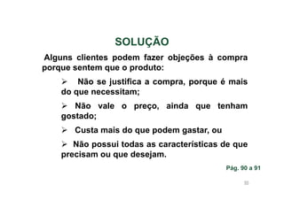SOLUÇÃO
Alguns clientes podem fazer objeções à compra
porque sentem que o produto:
Não se justifica a compra, porque é mais
do que necessitam;
Não vale o preço, ainda que tenham
gostado;
Custa mais do que podem gastar, ou
Não possui todas as características de que
precisam ou que desejam.
Pág. 90 a 91
95

 