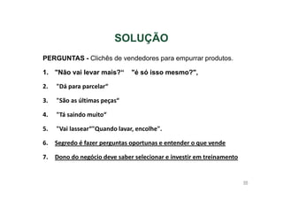 SOLUÇÃO
PERGUNTAS - Clichês de vendedores para empurrar produtos.
1. "Não vai levar mais?“

"é só isso mesmo?",

2.

"Dá para parcelar“

3.

"São as últimas peças“

4.

"Tá saindo muito“

5.

"Vai lassear“"Quando lavar, encolhe".

6.

Segredo é fazer perguntas oportunas e entender o que vende

7.

Dono do negócio deve saber selecionar e investir em treinamento

98

 