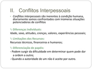 II. Conflitos Interpessoais
• Conflitos interpessoais são inerentes à condição humana,
diariamente somos confrontados com inúmeras situações
potenciadoras de conflitos
 Diferenças individuais:
Idade, sexo, atitudes, crenças, valores, experiências pessoais;
 Limitações dos Recursos:
Recursos técnicos, financeiros e humanos;
 Diferenciação de papéis:
- Podem surgir da dificuldade em determinar quem pode dar
a ordem a outro;
- Quando a autoridade de um não é aceite por outro.
 