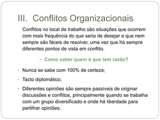 III. Conflitos Organizacionais
Conflitos no local de trabalho são situações que ocorrem
com mais frequência do que seria de desejar e que nem
sempre são fáceis de resolver, uma vez que há sempre
diferentes pontos de vista em conflito.
• Como saber quem é que tem razão?
• Nunca se sabe com 100% de certeza;
• Tacto diplomático;
• Diferentes opiniões são sempre passíveis de originar
discussões e conflitos, principalmente quando se trabalha
com um grupo diversificado e onde há liberdade para
partilhar opiniões.
 