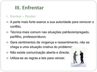 1. Ganhar – Perder:
 A parte mais forte exerce a sua autoridade para remover o
conflito;
 Técnica mais comum nas situações patrão/empregado,
pai/filho, professor/aluno;
 Gera sentimentos de vingança e ressentimento, não se
chega a uma situação criativa do problema;
 Não existe comunicação aberta e directa;
 Utiliza-se as regras e leis para vencer.
 