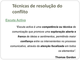 Escuta Activa
“Escuta activa é uma competência ou técnica de
comunicação que promove uma exploração aberta e
franca de ideias e sentimentos, permitindo maior
confiança entre os intervenientes no processo
comunicativo, através da atenção focalizada em todos
os elementos”.
Thomas Gordon
Técnicas de resolução do
conflito
 