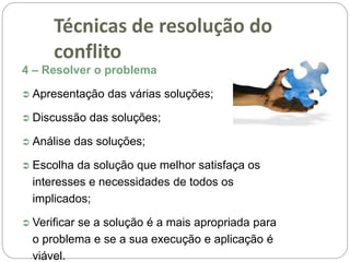 4 – Resolver o problema
 Apresentação das várias soluções;
 Discussão das soluções;
 Análise das soluções;
 Escolha da solução que melhor satisfaça os
interesses e necessidades de todos os
implicados;
 Verificar se a solução é a mais apropriada para
o problema e se a sua execução e aplicação é
viável.
Técnicas de resolução do
conflito
 