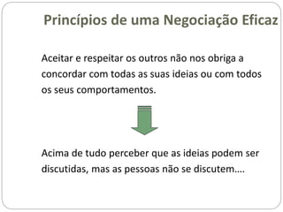 Aceitar e respeitar os outros não nos obriga a
concordar com todas as suas ideias ou com todos
os seus comportamentos.
Acima de tudo perceber que as ideias podem ser
discutidas, mas as pessoas não se discutem….
Princípios de uma Negociação Eficaz
 