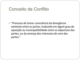 Conceito de Conflito
 “Processo de tomar consciência da divergência
existente entre as partes, traduzida em algum grau de
oposição ou incompatibilidade entre os objectivos das
partes, ou da ameaça dos interesses de uma das
partes."
 