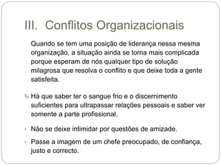 III. Conflitos Organizacionais
Quando se tem uma posição de liderança nessa mesma
organização, a situação ainda se torna mais complicada
porque esperam de nós qualquer tipo de solução
milagrosa que resolva o conflito e que deixe toda a gente
satisfeita.
 Há que saber ter o sangue frio e o discernimento
suficientes para ultrapassar relações pessoais e saber ver
somente a parte profissional.
• Não se deixe intimidar por questões de amizade.
• Passe a imagem de um chefe preocupado, de confiança,
justo e correcto.
 