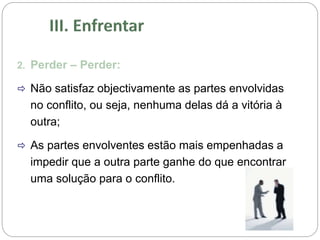 2. Perder – Perder:
 Não satisfaz objectivamente as partes envolvidas
no conflito, ou seja, nenhuma delas dá a vitória à
outra;
 As partes envolventes estão mais empenhadas a
impedir que a outra parte ganhe do que encontrar
uma solução para o conflito.
 