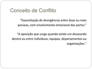 Conceito de Conflito
“Exacerbação de divergências entre duas ou mais
pessoas, com envolvimento emocional das partes.”
"A oposição que surge quando existe um desacordo
dentro ou entre indivíduos, equipas, departamentos ou
organizações."
 