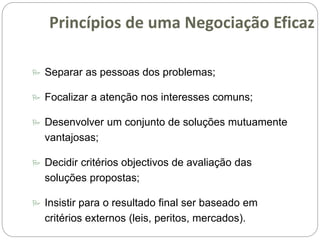  Separar as pessoas dos problemas;
 Focalizar a atenção nos interesses comuns;
 Desenvolver um conjunto de soluções mutuamente
vantajosas;
 Decidir critérios objectivos de avaliação das
soluções propostas;
 Insistir para o resultado final ser baseado em
critérios externos (leis, peritos, mercados).
Princípios de uma Negociação Eficaz
 