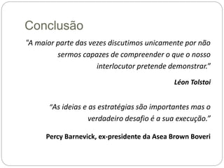 Conclusão
“A maior parte das vezes discutimos unicamente por não
sermos capazes de compreender o que o nosso
interlocutor pretende demonstrar.”
Léon Tolstoi
“As ideias e as estratégias são importantes mas o
verdadeiro desafio é a sua execução.”
Percy Barnevick, ex-presidente da Asea Brown Boveri
 
