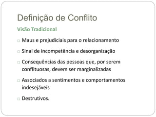 Definição de Conflito
Visão Tradicional
□ Maus e prejudiciais para o relacionamento
□ Sinal de incompetência e desorganização
□ Consequências das pessoas que, por serem
conflituosas, devem ser marginalizadas
□ Associados a sentimentos e comportamentos
indesejáveis
□ Destrutivos.
 
