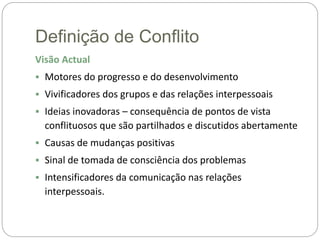 Definição de Conflito
Visão Actual
 Motores do progresso e do desenvolvimento
 Vivificadores dos grupos e das relações interpessoais
 Ideias inovadoras – consequência de pontos de vista
conflituosos que são partilhados e discutidos abertamente
 Causas de mudanças positivas
 Sinal de tomada de consciência dos problemas
 Intensificadores da comunicação nas relações
interpessoais.
 