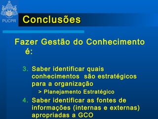 Conclusões Fazer Gestão do Conhecimento é:  Saber identificar quais conhecimentos  são estratégicos para a organização > Planejamento Estratégico Saber identificar as fontes de informações (internas e externas) apropriadas a GCO Saber administrar dados e informações 