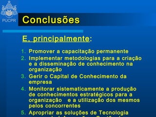Conclusões E, principalmente : Promover a capacitação permanente Implementar metodologias para a criação e a disseminação de conhecimento na organização Gerir o Capital de Conhecimento da empresa Monitorar sistematicamente a produção de conhecimentos estratégicos para a organização  e a utilização dos mesmos pelos concorrentes Apropriar as soluções de Tecnologia  da Informação a Gestão do Conhecimento 