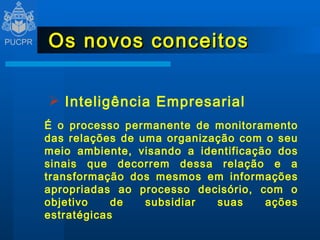 Os novos conceitos Inteligência Empresarial É o processo permanente de monitoramento das relações de uma organização com o seu meio ambiente, visando a identificação dos sinais que decorrem dessa relação e a transformação dos mesmos em informações apropriadas ao processo decisório, com o objetivo de subsidiar suas ações estratégicas 