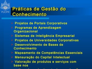 Práticas de Gestão do Conhecimento Projetos de Portais Corporativos Programas de Aprendizagem Organizacional Sistemas de Inteligência Empresarial Projetos de Universidades Corporativas Desenvolvimento de Bases de Conhecimento Mapeamento de Competências Essenciais Mensuração do Capital Intelectual Valoração de produtos e serviços com base nos ativos de conhecimento da organização Implementação de Comunidades de Práticas 