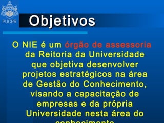 Objetivos O NIE é um  órgão de assessoria  da Reitoria da Universidade que objetiva desenvolver projetos estratégicos na área de Gestão do Conhecimento, visando a capacitação de empresas e da própria Universidade nesta área do conhecimento 