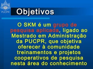 Objetivos O SKM é um  grupo de pesquisa   aplicada , ligado ao Mestrado em Administração da PUCPR, que objetiva oferecer à comunidade treinamentos e projetos cooperativos de pesquisa nesta área do conhecimento 
