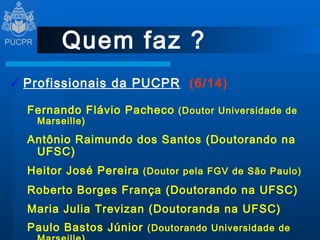 Quem faz ? Profissionais da PUCPR   (6/14) Fernando Flávio Pacheco  (Doutor Universidade de Marseille) Antônio Raimundo dos Santos (Doutorando na UFSC) Heitor José Pereira  (Doutor pela FGV de São Paulo) Roberto Borges França (Doutorando na UFSC) Maria Julia Trevizan (Doutoranda na UFSC) Paulo Bastos Júnior  (Doutorando Universidade de Marseille) 