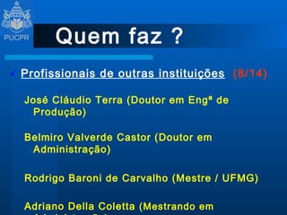 Quem faz ? Profissionais de outras instituições   (8/14) José Cláudio Terra (Doutor em Engª de Produção) Belmiro Valverde Castor (Doutor em Administração) Rodrigo Baroni de Carvalho (Mestre / UFMG) Adriano Della Coletta  (Mestrando em Administração) 