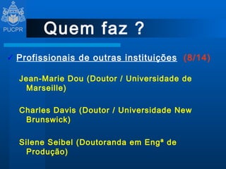 Quem faz ? Profissionais de outras instituições   (8/14) Jean-Marie Dou (Doutor / Universidade de Marseille) Charles Davis (Doutor / Universidade New Brunswick) Silene Seibel (Doutoranda em Engª de Produção) Madeleine Savard (Diretora do CRIQ - Canadá) 