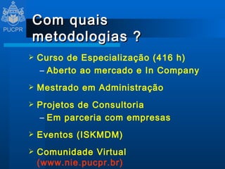 Com quais metodologias ? Curso de Especialização (416 h) Aberto ao mercado e  In Company Mestrado em Administração Projetos de Consultoria Em parceria com empresas Eventos (ISKMDM) Comunidade Virtual  (www.nie.pucpr.br) 