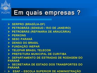 Em quais empresas ?      SERPRO (BRASÍLIA-DF)      PETROBRÁS (SENSUD / RIO DE JANEIRO)      PETROBRÁS (REFINARIA DE ARAUCÁRIA)      PERKONS      SESC PARANÁ      DENSO DO BRASIL      FUNDAÇÃO INEPAR      TELEPAR BRASIL TELECON      PREFEITURA MUNICIPAL DE CURITIBA      DEPARTAMENTO DE ESTRADAS DE RODAGEM DO PARANÁ      SECRETARIA DE ESTADO DOS TRANSPORTES DO PARANÁ      ESAF – ESCOLA SUPERIOR DE ADMINISTRAÇÃO FAZENDÁRIA      PONTIFÍCIA UNIVERSIDADE CATÓLICA DO PARANÁ - PUCPR 