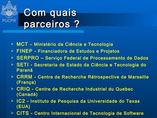 Com quais parceiros ? MCT  – Ministério da Ciência e Tecnologia FINEP -  Financiadora de Estudos e Projetos SERPRO –  Serviço Federal de Processamento de Dados SETI -  Secretaria de Estado da Ciência e Tecnologia do Paraná CRRM -   Centre de Recherche Rétrospective de Marseille  (França) CRIQ -   Centre de Recherche Industriel du Quebec  (Canadá) IC2 -  Instituto de Pesquisa da Universidade do Texas (EUA) CITS -  Centro Internacional de Tecnologia de Software Universidade de New Bruswick (Canadá) VisyWork E-business Informática Ltda 