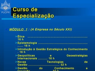 Curso de Especialização MÓDULO  1  : (A Empresa no Século XXI) Ética ……………………………...………...….….....… 16 h Epistemologia .......................................................... 16 h Introdução à Gestão Estratégica do Conhecimento . 16 h Geopolíticas e Geoestratégias Internacionais .......... 16 h Novas Tecnologias de Gestão ................................. 32 h Gestão do Conhecimento e Inovação ...................... 32 h   
