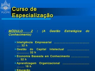 Curso de Especialização MÓDULO  2  : (A Gestão Estratégica do Conhecimento) Inteligência Empresarial ……………….…..………....…. 32 h Gestão do Capital Intelectual …………......…..….......... 32 h Economia Baseada em Conhecimento .………...…...… 32 h Aprendizagem Organizacional ....................….....…..... 16 h Educação Corporativa .................................................. 16 h 