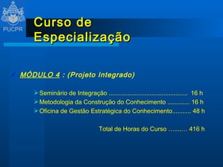 Curso de Especialização MÓDULO 4  : (Projeto Integrado) Seminário de Integração ..............................................  16 h Metodologia da Construção do Conhecimento ............. 16 h Oficina de Gestão Estratégica do Conhecimento........... 48 h   Total de Horas do Curso …....… 416 h 