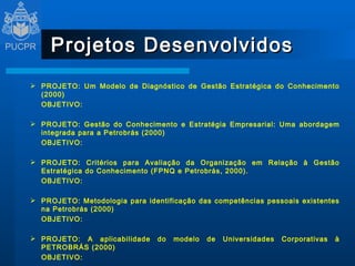 Projetos Desenvolvidos PROJETO: Um Modelo de Diagnóstico de Gestão Estratégica do Conhecimento (2000) OBJETIVO:    PROJETO: Gestão do Conhecimento e Estratégia Empresarial: Uma abordagem integrada para a Petrobrás (2000) OBJETIVO:    PROJETO: Critérios para Avaliação da Organização em Relação à Gestão Estratégica do Conhecimento (FPNQ e Petrobrás, 2000). OBJETIVO:    PROJETO: Metodologia para identificação das competências pessoais existentes na Petrobrás (2000) OBJETIVO:    PROJETO: A aplicabilidade do modelo de Universidades Corporativas à PETROBRÁS (2000) OBJETIVO:  