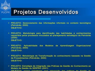 Projetos Desenvolvidos PROJETO: Gerenciamento das informações informais no contexto tecnológico (Petrobrás, 2000) OBJETIVO:    PROJETO: Metodologia para identificação das habilidades e conhecimentos requeridos pelos processos vinculados ao planejamento estratégico da Petrobrás (2000) OBJETIVO:    PROJETO: Aplicabilidade dos Modelos de Aprendizagem Organizacional (Petrobrás, 2000) OBJETIVO:    PROJETO: Metodologia de Transformação do conhecimento baseada na Gestão de Procedimentos (Petrobrás, 2000) OBJETIVO:    PROJETO: Estratégia de Integração das Práticas de Gestão do Conhecimento ao Modelo de Gestão do SERPRO (2001) OBJETIVO:  propor estratégias para integração das práticas de Gestão do Conhecimento ao Modelo de Gestão do SERPRO.  