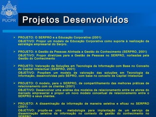 Projetos Desenvolvidos PROJETO: O SERPRO e a Educação Corporativa (2001) OBJETIVO: Propor  um modelo de Educação Corporativa como suporte à realização da estratégia empresarial do Serpro.    PROJETO: A Gestão de Pessoas Alinhada a Gestão do Conhecimento (SERPRO, 2001) OBJETIVO: Propor diretrizes para a Gestão de Pessoas no SERPRO, norteadas pela Gestão do Conhecimento    PROJETO: Valoração de Soluções em Tecnologia da Informação com Base no Conceito de Capital Intelectual (SERPRO, 2001) OBJETIVO: Pospõem um modelo de valoração das soluções em Tecnologia da Informação, desenvolvidas pelo SEPRO, com base no conceito de Capital Intelectual    PROJETO: O modelo, para o SERPRO, de compartilhamento das melhores práticas de relacionamento com os clientes (2001) OBJETIVO: D esenvolver uma análise dos modelos de relacionamento entre os atores do mercado empresarial e propor um novo modelo conceitual de relacionamento entre o SERPRO e seus clientes.   PROJETO: A disseminação da informação de maneira seletiva e eficaz no SERPRO (2001) OBJETIVO:  propôs-se uma  metodologia para implantação de um serviço de disseminação seletiva da informação no contexto da gestão do conhecimento no SERPRO   