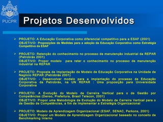 Projetos Desenvolvidos PROJETO: A Educação Corporativa como diferencial competitivo para a ESAF (2001) OBJETIVO:  Proposições de Medidas para a adoção da Educação Corporativa como Estratégia Competitiva da ESAF  PROJETO: Retenção do conhecimento no processo de manutenção industrial da REPAR (Petrobrás 2001) OBJETIVO: Propor modelo  para reter o conhecimento no processo de manutenção industrial na REPAR PROJETO: Proposta de Implantação de Modelo de Educação Corporativa na Unidade de Negócio REPAR (Petrobrás 2001) OBJETIVO: - Desenvolver modelo para a implantação do processo de Educação Corporativa da Petrobrás, na UN REPAR : Uma proposição para Universidade Corporativa PROJETO: A Evolução do Modelo de Carreira Vertical para o de Gestão por Competências (Denso, Prefeitura, Brasil Telecon, 2001) OBJETIVO: Propor uma Metodologia de Evolução do Modelo de Carreira Vertical para o de Gestão de Competências, a fim de Implementar a Estratégia Organizacional   PROJETO: Modelo de Aprendizagem Organizacional (ESAF, SENAC, Perkons, 2001) OBJETIVO: Propor um Modelo de Aprendizagem Organizacional baseado no conceito de Benchmarking Interno 