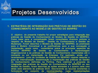 Projetos Desenvolvidos 1.  ESTRATÉGIA DE INTEGRAÇÃO DAS PRÁTICAS DE GESTÃO DO CONHECIMENTO AO MODELO DE GESTÃO DO SERPRO   O  objetivo  do presente trabalho foi propor estratégias para integração das práticas de Gestão do Conhecimento ao Modelo de Gestão do SERPRO. Como base para a conceituação foram consultados diversos autores a respeito de Modelo de Gestão,  Gestão do Conhecimento e Gestão de Mudanças. Foram descritos o Modelo de Gestão do SERPRO, as premissas para o Modelo Conceitual e as justificativas para a sua concepção e implantação, assim como  comentários sobre os principais aspectos da Política SERPRO de Gestão do Conhecimento e Aprendizagem Organizacional e as práticas de Gestão do Conhecimento implantadas até o momento ou em implantação na Empresa. Foi realizado, ainda, um  levantamento  junto às Unidades de Gestão do SERPRO visando detectar o grau de internalização, disseminação e implantação das práticas de Gestão do Conhecimento definidas na Política. Para viabilizar a proposta de integração das práticas de Gestão do Conhecimento do SERPRO ao seu Modelo de Gestão, foram descritas as ações adotadas e o quanto cada uma delas está aderente às práticas GCO, descrevendo as lacunas existentes e formulando um conjunto de recomendações, cujas implementações possibilitarão acelerar a entrada do SERPRO na Era do Conhecimento   