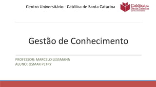 Gestão de Conhecimento
PROFESSOR: MARCELO LESSMANN
ALUNO: OSMAR PETRY
Centro Universitário - Católica de Santa Catarina
 