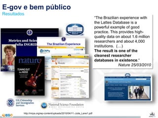 E-gov e bem público 
Resultados 
“The Brazilian experience with 
the Lattes Database is a 
powerful example of good 
practice. This provides high-quality 
data on about 1.6 million 
researchers and about 4,000 
institutions. (…) 
The result is one of the 
cleanest researcher 
databases in existence.“ 
Nature 25/03/2010 
http://nirpa.org/wp-content/uploads/2010/04/11.-Julia_Lane1.pdf 
 