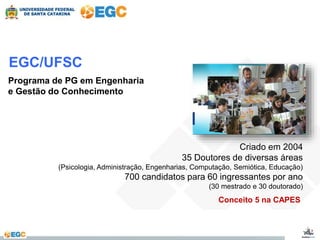 EGC/UFSC 
Programa de PG em Engenharia 
e Gestão do Conhecimento 
Criado em 2004 
35 Doutores de diversas áreas 
(Psicologia, Administração, Engenharias, Computação, Semiótica, Educação) 
700 candidatos para 60 ingressantes por ano 
(30 mestrado e 30 doutorado) 
Conceito 5 na CAPES 
 