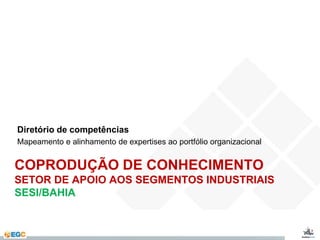 Diretório de competências 
Mapeamento e alinhamento de expertises ao portfólio organizacional 
COPRODUÇÃO DE CONHECIMENTO 
SETOR DE APOIO AOS SEGMENTOS INDUSTRIAIS 
SESI/BAHIA 
 