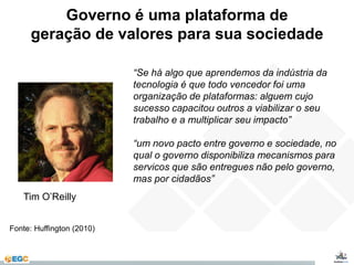 Governo é uma plataforma de 
geração de valores para sua sociedade 
“Se há algo que aprendemos da indústria da 
tecnologia é que todo vencedor foi uma 
organização de plataformas: alguem cujo 
sucesso capacitou outros a viabilizar o seu 
trabalho e a multiplicar seu impacto” 
“um novo pacto entre governo e sociedade, no 
qual o governo disponibiliza mecanismos para 
servicos que são entregues não pelo governo, 
mas por cidadãos” 
Tim O’Reilly 
Fonte: Huffington (2010) 
 