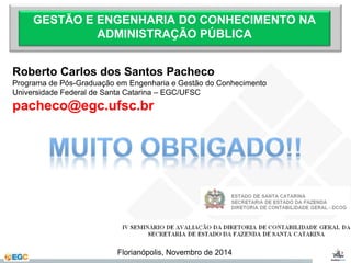 GESTÃO E ENGENHARIA DO CONHECIMENTO NA 
ADMINISTRAÇÃO PÚBLICA 
Roberto Carlos dos Santos Pacheco 
Programa de Pós-Graduação em Engenharia e Gestão do Conhecimento 
Universidade Federal de Santa Catarina – EGC/UFSC 
pacheco@egc.ufsc.br 
Florianópolis, Novembro de 2014 
 