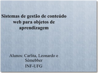 Sistemas de gestão de conteúdo
     web para objetos de
        aprendizagem




   Alunos: Carlita, Leonardo e
           Sémebber
           INF-UFG
 