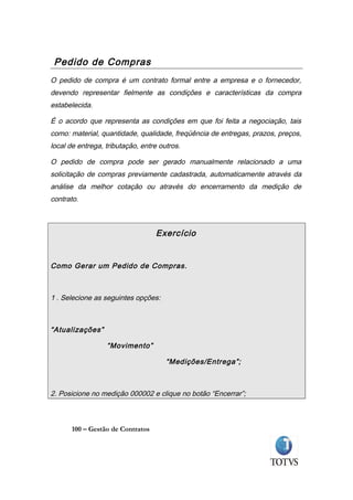 Pedido de Compras
O pedido de compra é um contrato formal entre a empresa e o fornecedor,
devendo representar fielmente as condições e características da compra
estabelecida.

É o acordo que representa as condições em que foi feita a negociação, tais
como: material, quantidade, qualidade, freqüência de entregas, prazos, preços,
local de entrega, tributação, entre outros.

O pedido de compra pode ser gerado manualmente relacionado a uma
solicitação de compras previamente cadastrada, automaticamente através da
análise da melhor cotação ou através do encerramento da medição de
contrato.



                                   Exercício


Como Gerar um Pedido de Compras.



1 . Selecione as seguintes opções:



“Atualizações”

                  “Movimento”

                                      “Medições/Entrega”;



2. Posicione no medição 000002 e clique no botão “Encerrar”;



       100 – Gestão de Contratos
 